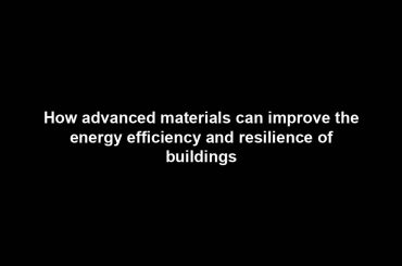 How advanced materials can improve the energy efficiency and resilience of buildings