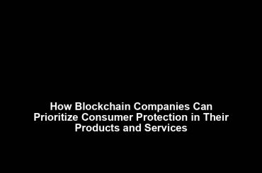 How Blockchain Companies Can Prioritize Consumer Protection in Their Products and Services