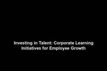 Investing in Talent: Corporate Learning Initiatives for Employee Growth