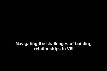 Navigating the challenges of building relationships in VR