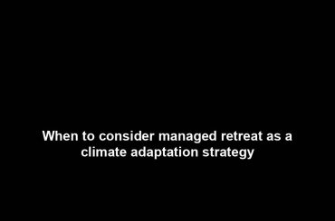 When to consider managed retreat as a climate adaptation strategy